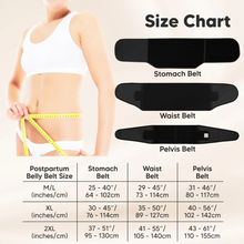 Load image into Gallery viewer, Size Chart
Stomach Belt
Waist Belt
Pelvis Belt
Postpartum Belly Belt Size:
M/L (inches/cm):
Stomach Belt: 25–40" (64–102cm)
Waist Belt: 29–45" (73–114cm)
Pelvis Belt: 31–46" (80–117cm)
XL (inches/cm):
Stomach Belt: 30–45" (76–114cm)
Waist Belt: 35–50" (89–127cm)
Pelvis Belt: 40–56" (102–142cm)
2XL (inches/cm):
Stomach Belt: 37–51" (95–130cm)
Waist Belt: 41–55" (105–140cm)
Pelvis Belt: 43–61" (110–155cm)