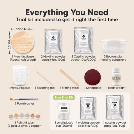 Everything You Need, Trial kit included to get it right the first time:
1x mounting base (round ash wood), 2x molding powder packs, 2x casting powder packs, 2x rectangular mixing containers, 1x measuring cup, 1x sculpting tool, 2x stirring sticks, 1x sandpaper, 1x clear sealant, 1x paintbrushes, 2x paints (gold, silver, copper)
Free Trial Kit Included:
1 small plastic cup (200ml), 1 molding powder pack (1oz / 30g), 1 casting powder pack (2oz / 60g).