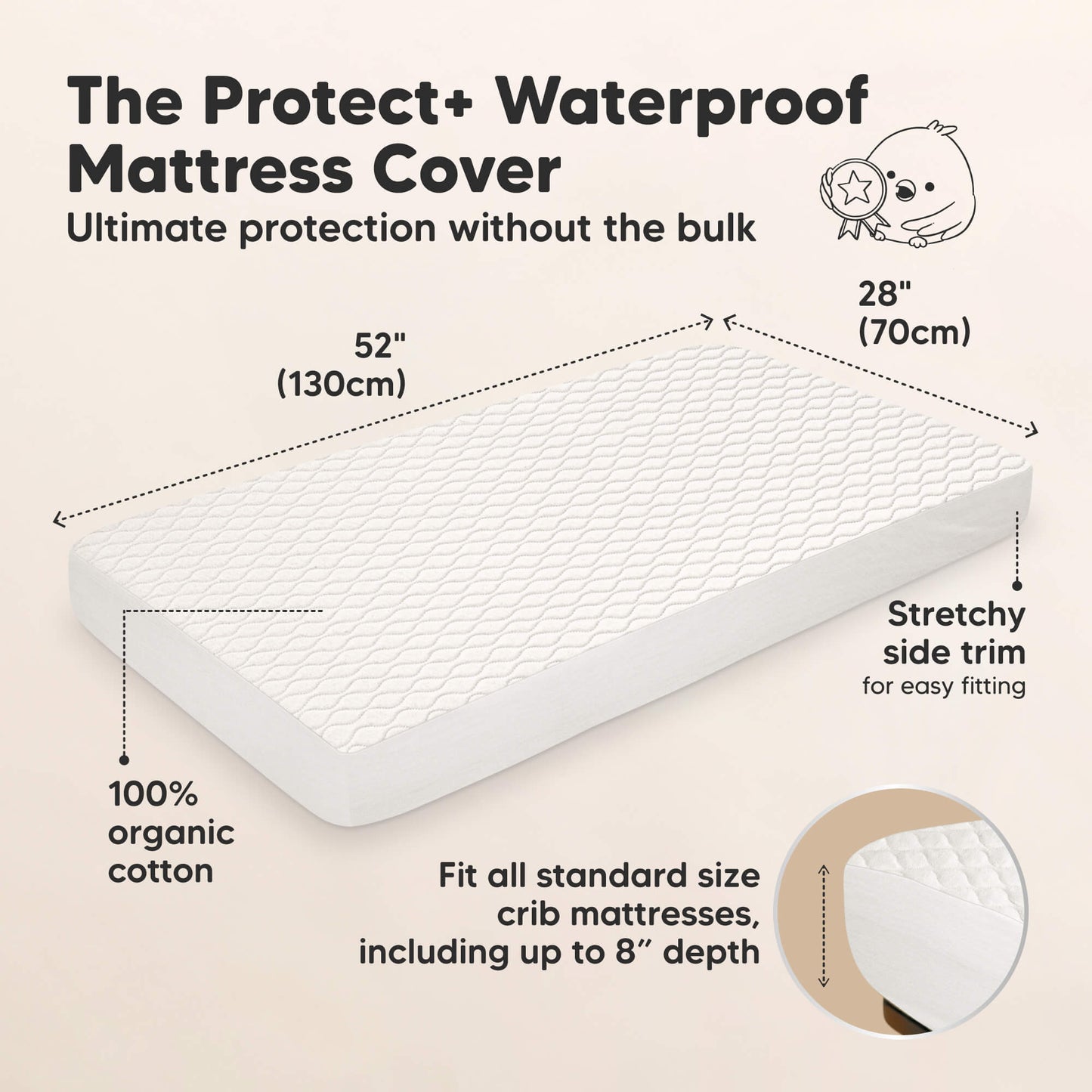 The Protect+ Waterproof Mattress Cover - Ultimate protection without the bulk

52" (130 cm) x 28" (70 cm)

100% organic cotton
Stretchy side trim for easy fitting

Fit all standard size crib mattresses, including up to 8” depth 31213584810170