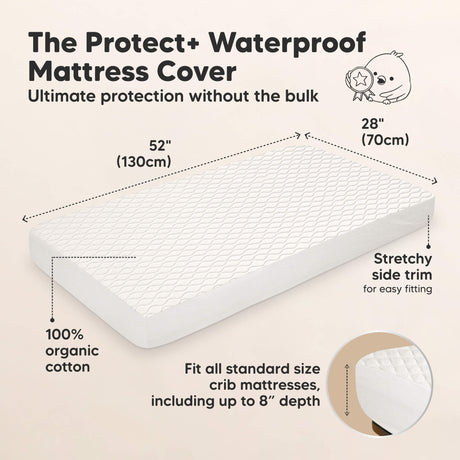 The Protect+ Waterproof Mattress Cover - Ultimate protection without the bulk

52" (130 cm) x 28" (70 cm)

100% organic cotton
Stretchy side trim for easy fitting

Fit all standard size crib mattresses, including up to 8” depth
