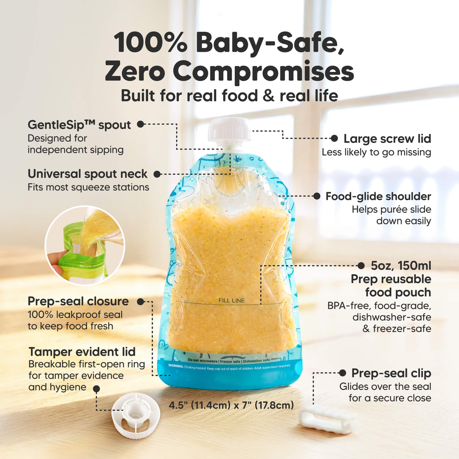 100% Baby-Safe, Zero Compromises
Built for real food & real life
GentleSip™ spout. Universal spout neck
Fits most squeeze stations. Prep-seal closure. 100% leakproof seal to keep food fresh. Tamper evident lid
Breakable first-open ring for tamper 
5oz, 150ml Prep reusable food pouch
BPA-free, food-grade, dishwasher-safe & freezer-safe.  33054751981754