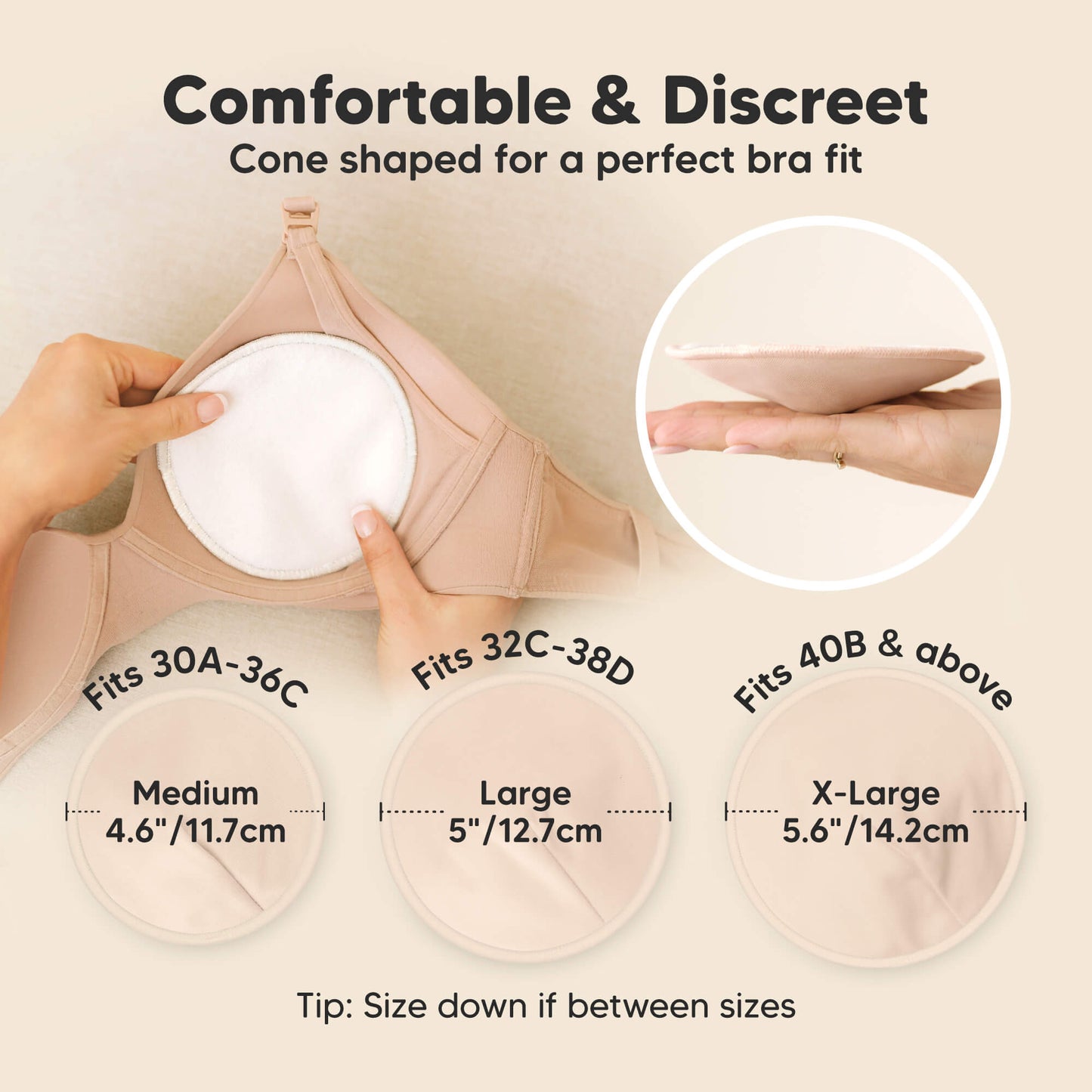 Comfortable & Discreet -Cone shaped for a perfect bra fit. 

Medium: Fits 30A–36C, 4.6” / 11.7 cm
Large: Fits 32C–38D, 5” / 12.7 cm
X-Large: Fits 40B & above, 5.6” / 14.2 cm

Tip: Size down if between sizes 32178989891770