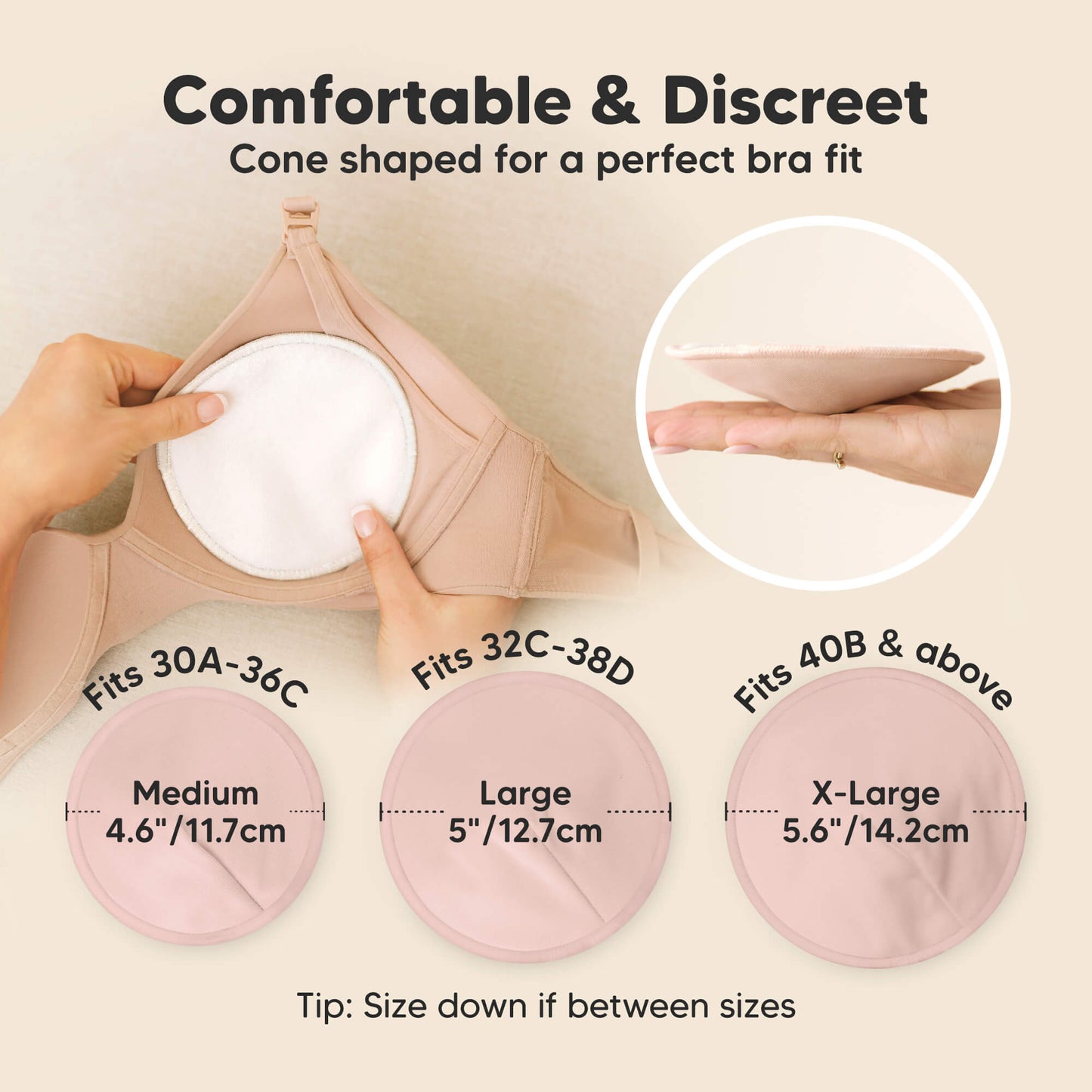 Comfortable & Discreet -Cone shaped for a perfect bra fit. 

Medium: Fits 30A–36C, 4.6” / 11.7 cm
Large: Fits 32C–38D, 5” / 12.7 cm
X-Large: Fits 40B & above, 5.6” / 14.2 cm

Tip: Size down if between sizes 32179001065658