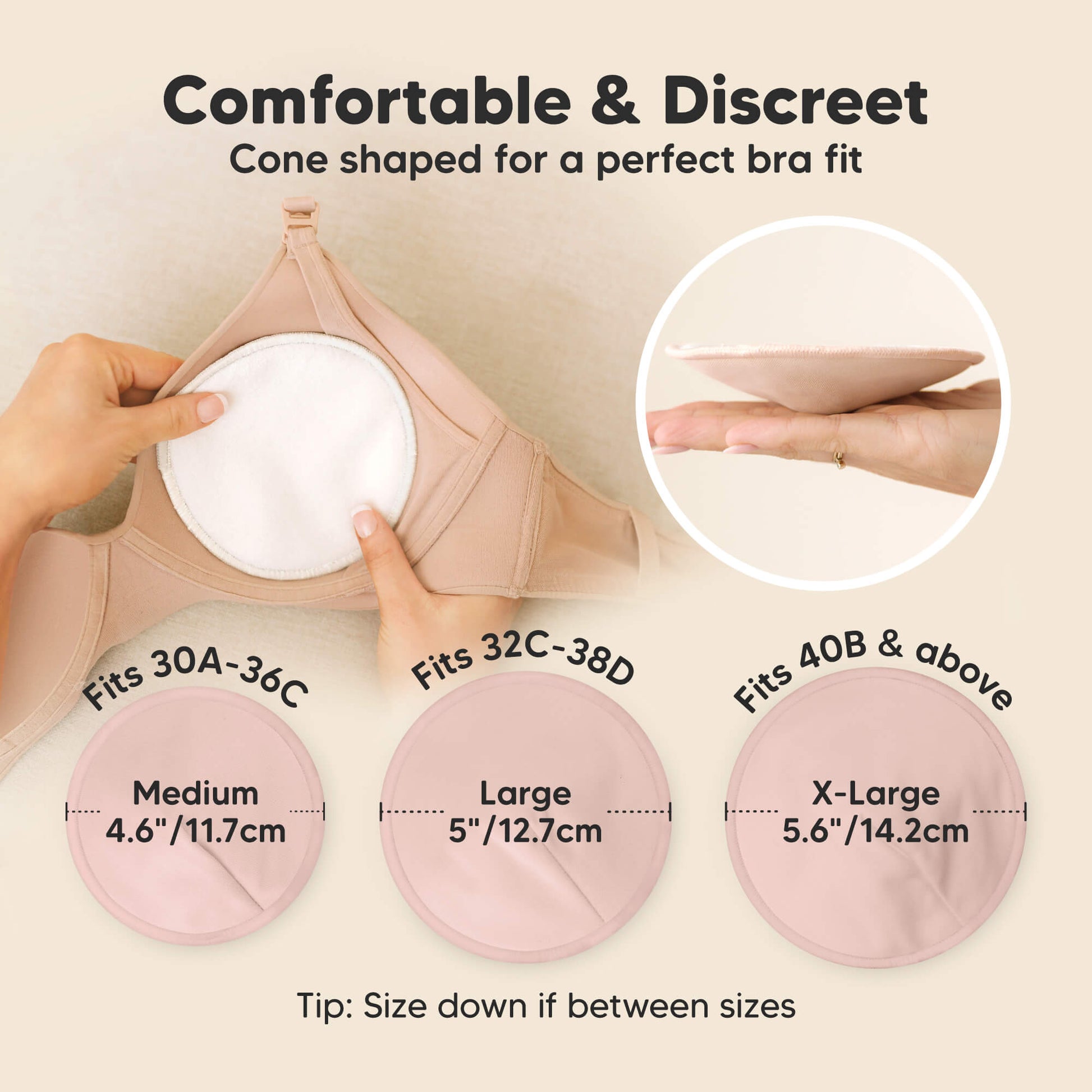 Comfortable & Discreet -Cone shaped for a perfect bra fit. 

Medium: Fits 30A–36C, 4.6” / 11.7 cm
Large: Fits 32C–38D, 5” / 12.7 cm
X-Large: Fits 40B & above, 5.6” / 14.2 cm

Tip: Size down if between sizes 32179001065658