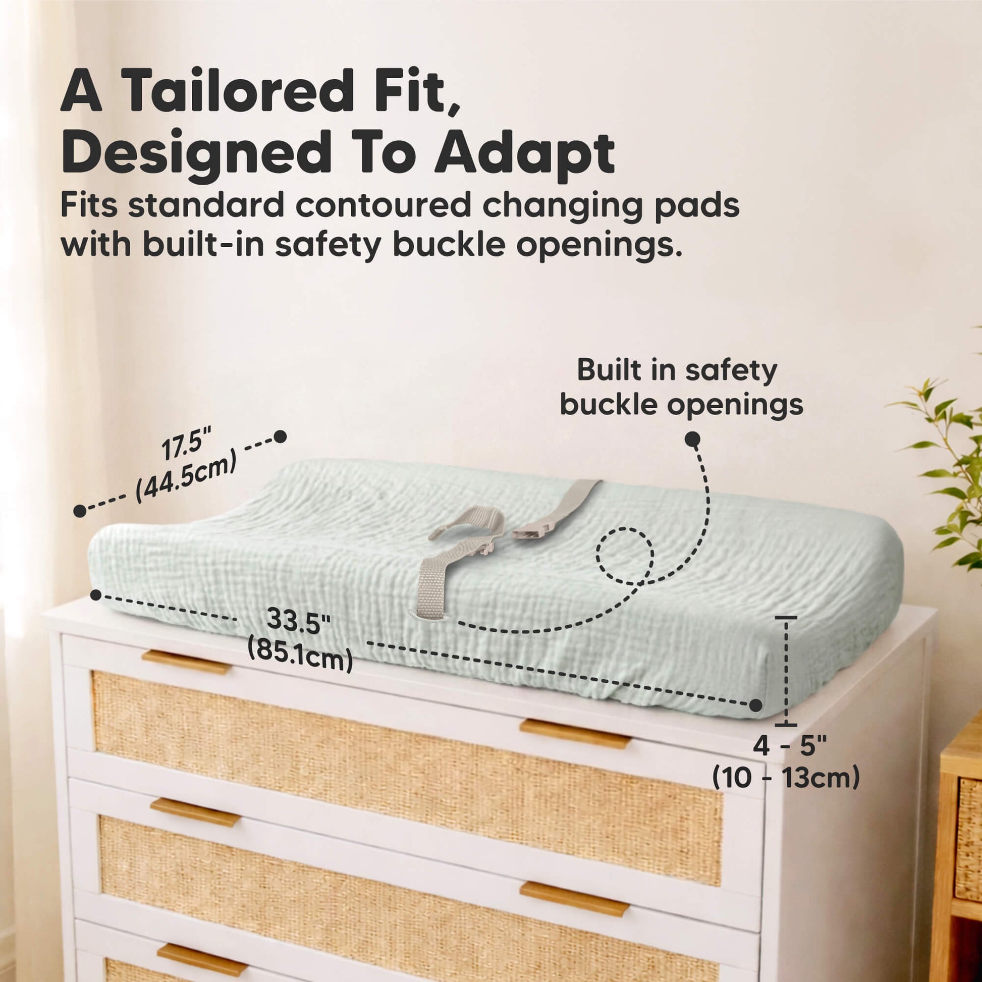 A Tailored Fit, Designed To Adapt
Fits standard contoured changing pads with built-in safety buckle openings. Built-in safety buckle openings. Length is 34 inches. Width is 18 inches. Height is 4 to 5 Inches. 
 32650852991162