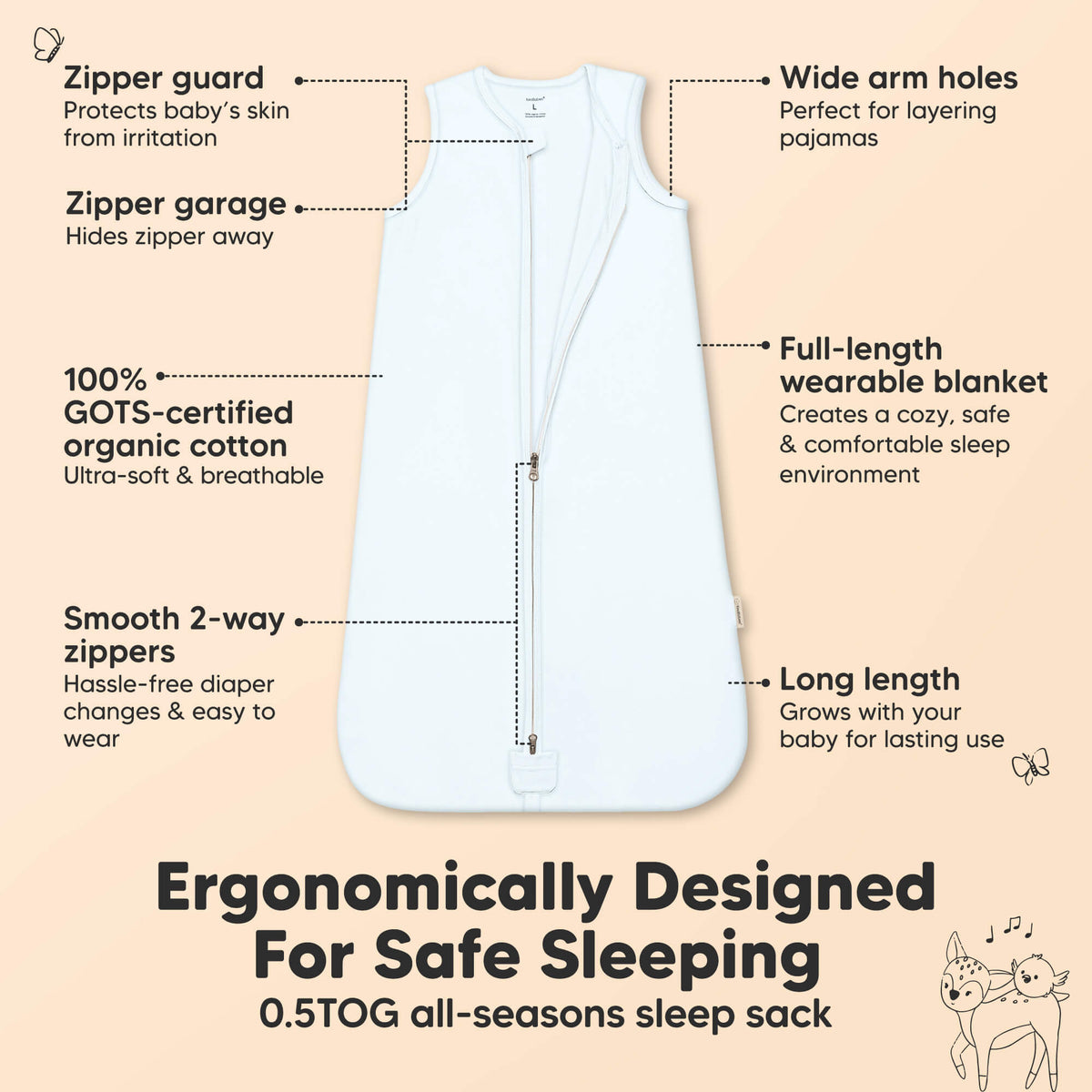 
Ergonomically Designed For Safe Sleeping, 0.5 TOG all-seasons sleep sack
Zipper guard that protects baby’s skin from irritation, Zipper garage that Hides zipper away, Wide arm holes perfect for layering pajamas, organic cotton that's 
Ultra-soft & breathable. Full-length wearable blanket creates a cozy, safe & comfortable sleep environment, Smooth 2-way zippers, Hassle-free diaper changes & easy to wear, Long length
Grows with your baby for lasting use

 47139690086586