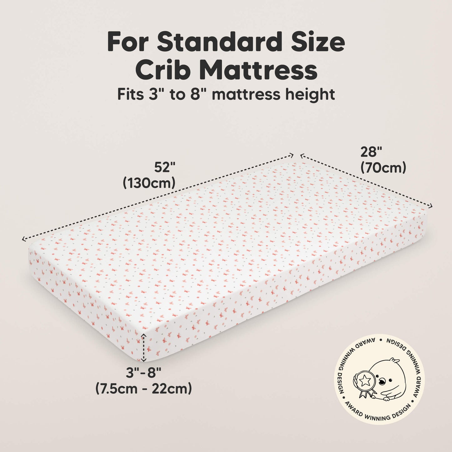 For Standard Size Crib Mattress, 
Fits 3" to 8" Mattress height, 52" (130cm) 
28" (70cm), 3" - 8" (7.5cm - 22cm) 30017864073402