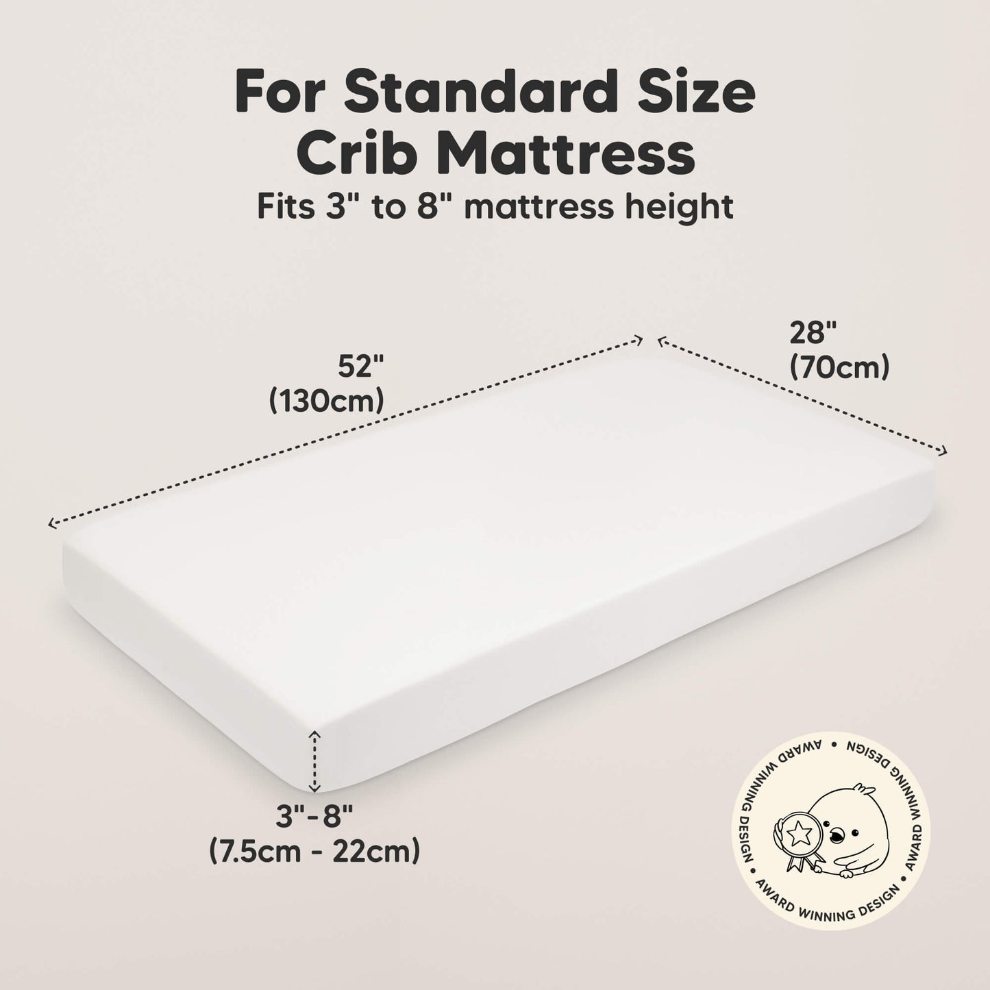 For Standard Size Crib Mattress
Fits 3" to 8" Mattress height 
52" (130cm) 
28" (70cm)
3" - 8" (7.5cm - 22cm) 30017852440762