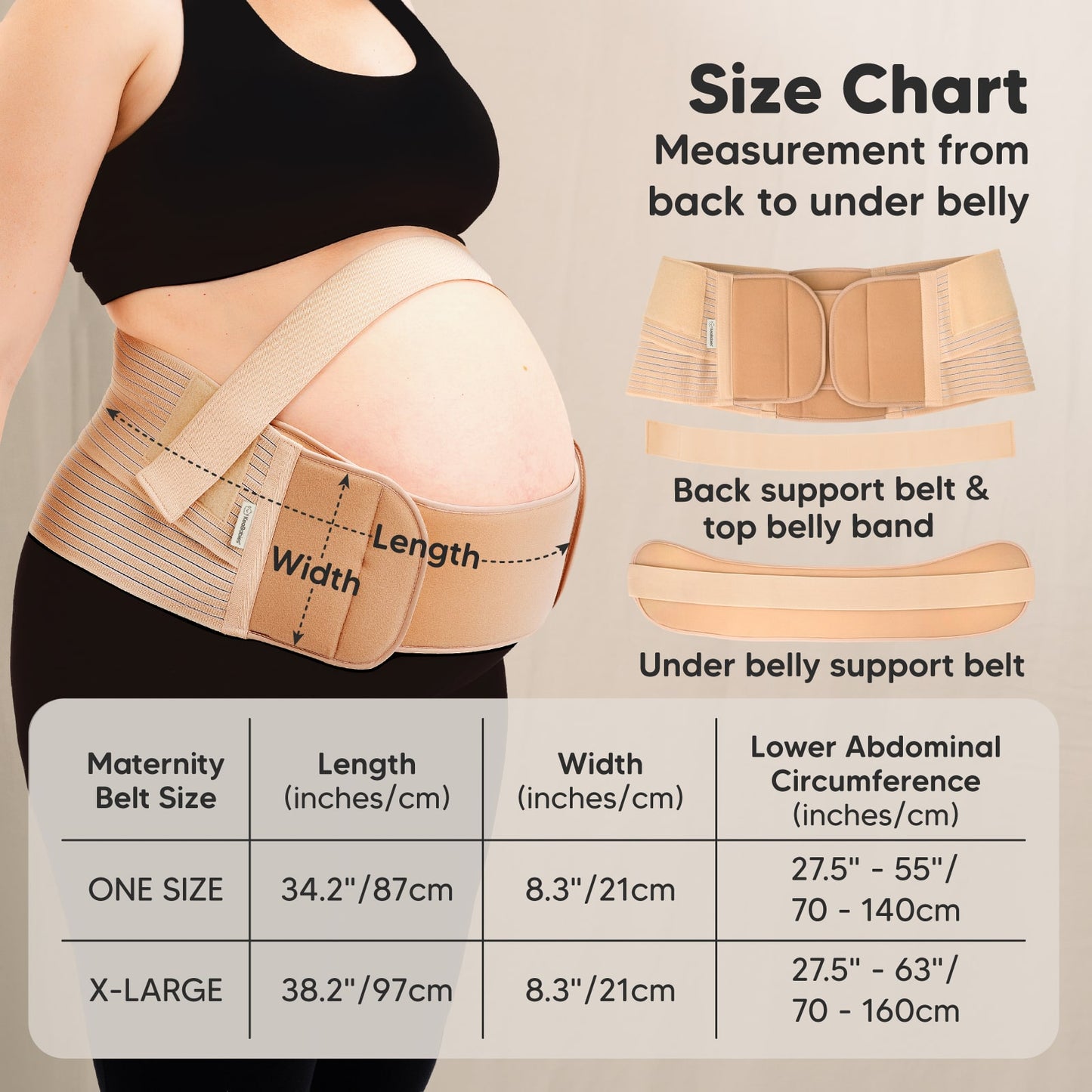 Size Chart
Measurement from back to under belly

Back support belt & top belly band
Under belly support belt
Maternity Belt Size	

Table

Maternity Belt Size | Length (inches/cm) | Width (inches/cm) | Lower Abdominal Circumference (inches/cm)

ONE SIZE
34.2" / 87cm
8.3" / 21cm
27.5" – 55" / 70 – 140cm

X-LARGE
38.2" / 97cm
8.3" / 21cm
27.5" – 63" / 70 – 160cm 27798762782906