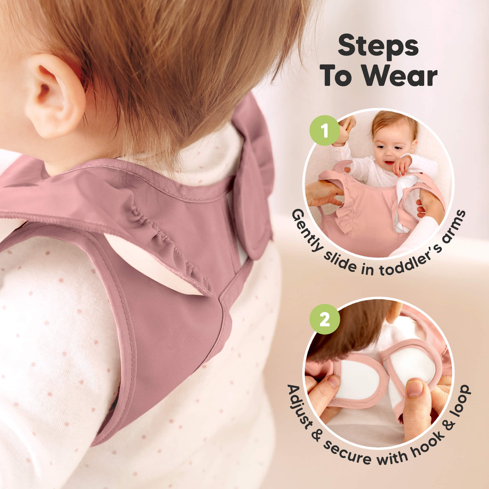 Steps To Wear 
1. Gently slide in toddler's arms
2. Adjust & secure with hook & loop  31781834391738