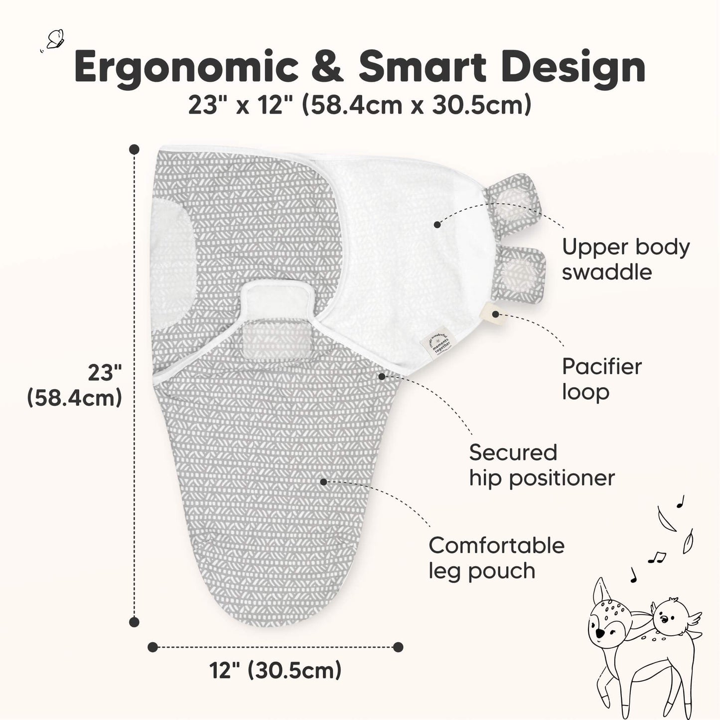 Ergonomic & Smart Design
23" x 12" (58.4cm x 30.5cm)

Upper body swaddle
Pacifier loop
Secured hip positioner
Comfortable leg pouch 31429606080698