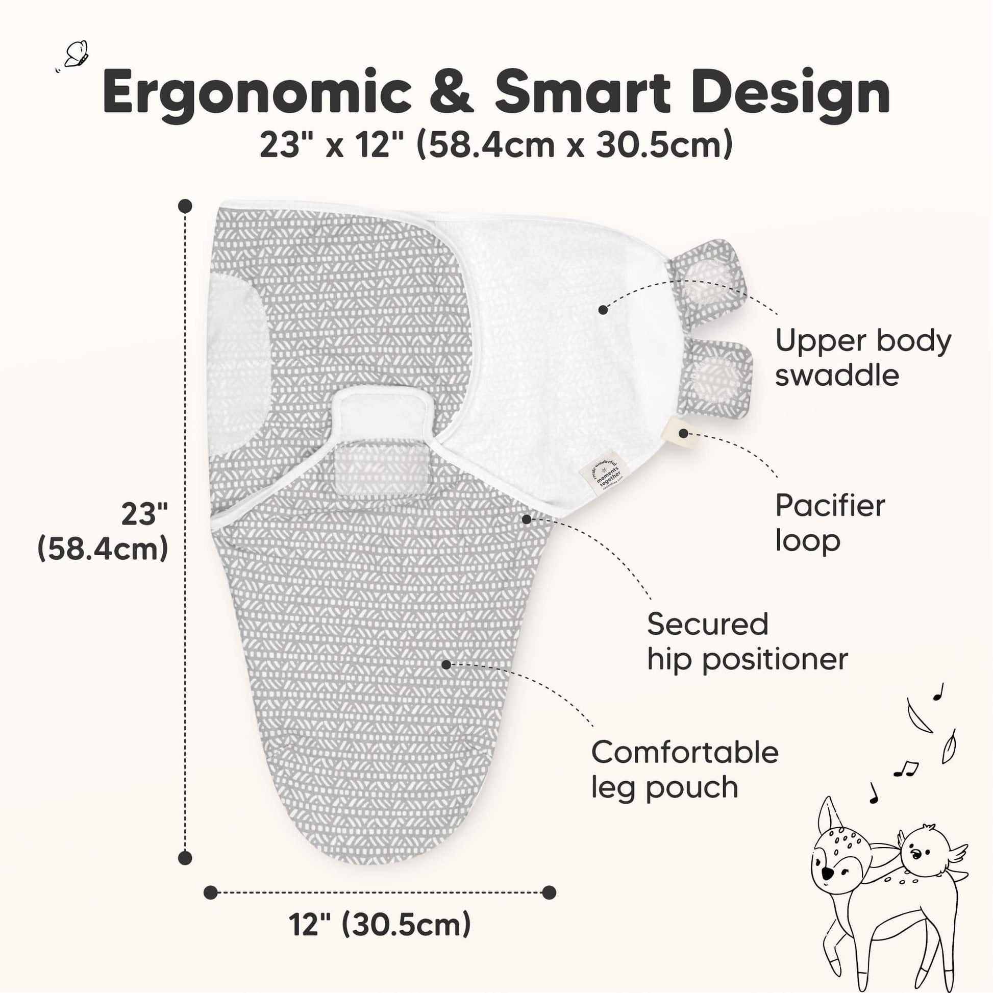 Ergonomic & Smart Design
23" x 12" (58.4cm x 30.5cm)

Upper body swaddle
Pacifier loop
Secured hip positioner
Comfortable leg pouch 31429606080698