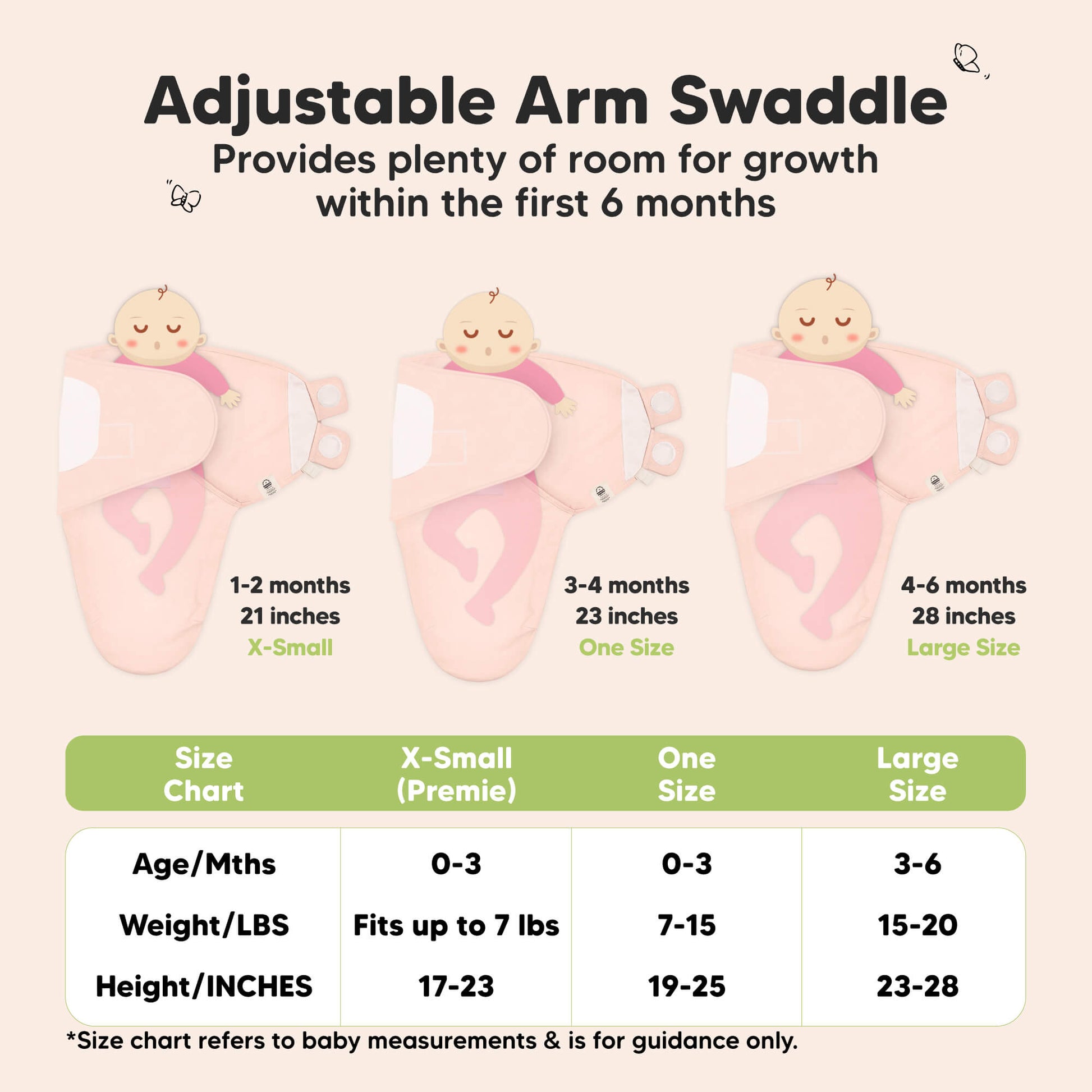Adjustable Arm Swaddle
Provides plenty of room for growth within the first 6 months

X-Small (Premie)
Age 0-3 Months
Weight in lbs - Fits up to lbs
Height in inches - 17 to 23

One Size
Age 0-3 Months
Weight in lbs - 7 to 15
Height in inches - 19 to 25

Large
Age 3-6 Months
Weight in lbs - 15 to 20
Height in inches - 23 to 28

*Size chart refers to baby measurements & is for guidance only. 31431839023290