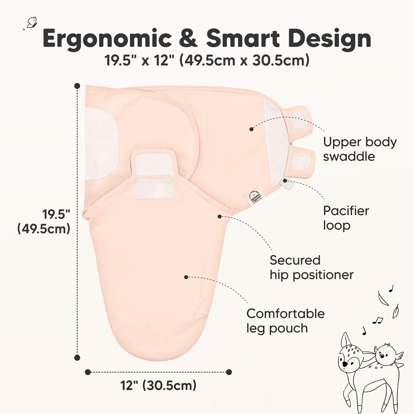 Ergonomic & Smart Design
19.5" x 12" (49.5cm x 30.5cm)
Upper body swaddle
Pacifier loop
Secured hip positioner
Comfortable leg pouch 31431838957754