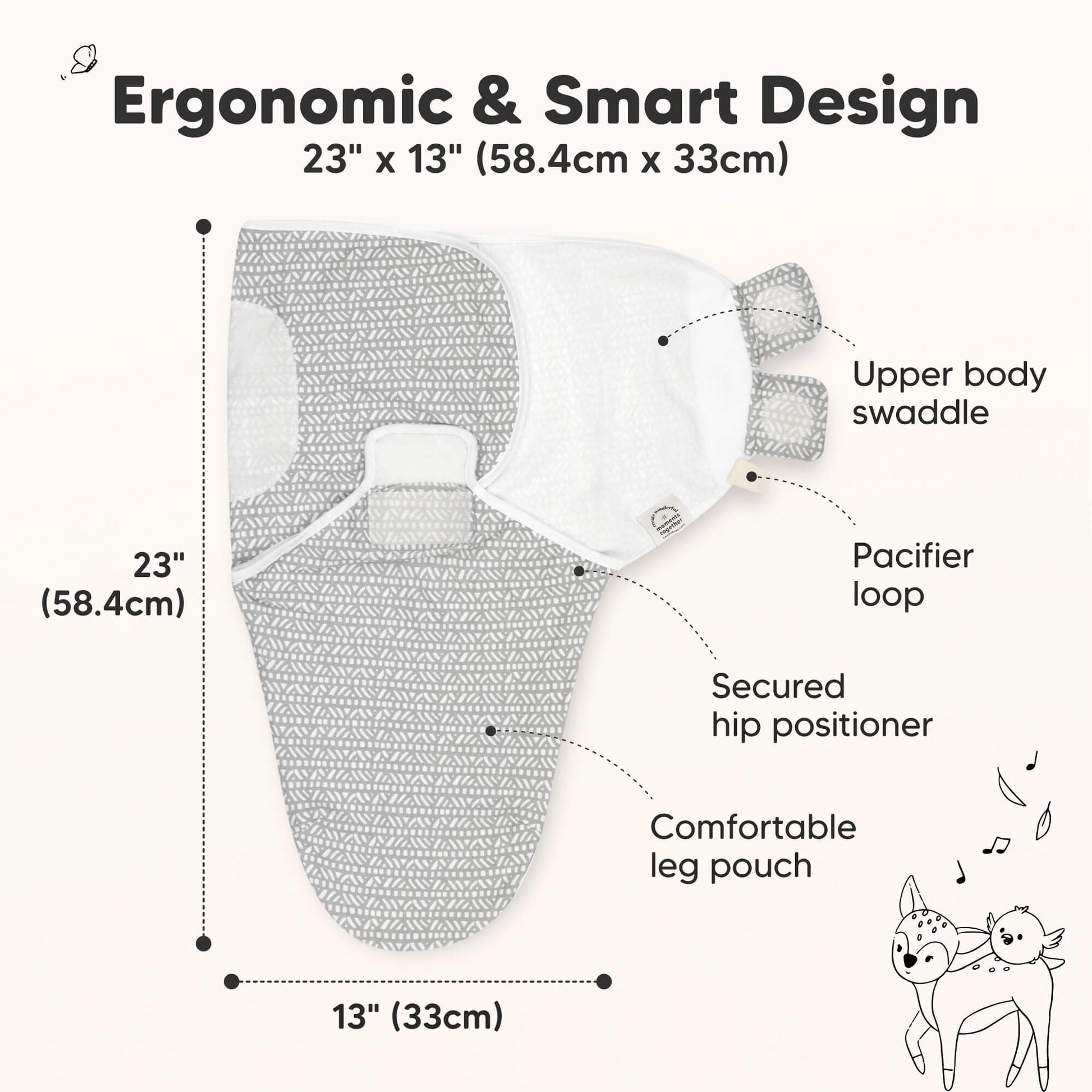 Ergonomic & Smart Design
23" x 13" (58.4cm x 33cm)

Upper body swaddle
Pacifier loop
Secured hip positioner
Comfortable leg pouch 31429606277306