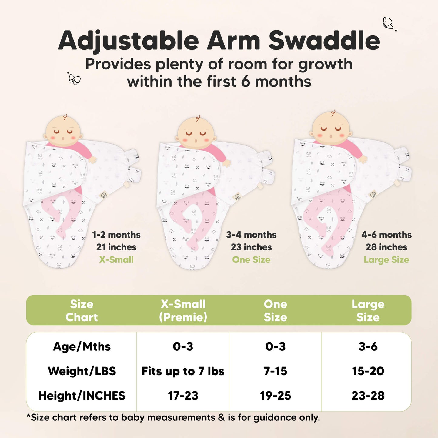 Adjustable Arm Swaddle
X-Small (Premie): 0-3 months, Fits up to 7 lbs, 17-23 inches in height. One Size: 0-3 months, Fits 7-15 lbs, 19-25 inches in height, Large Size: 3-6 months, 15-24 lbs, 23-28 inches in height

Size chart refers to baby measurements & is for guidance only. 32636853027002