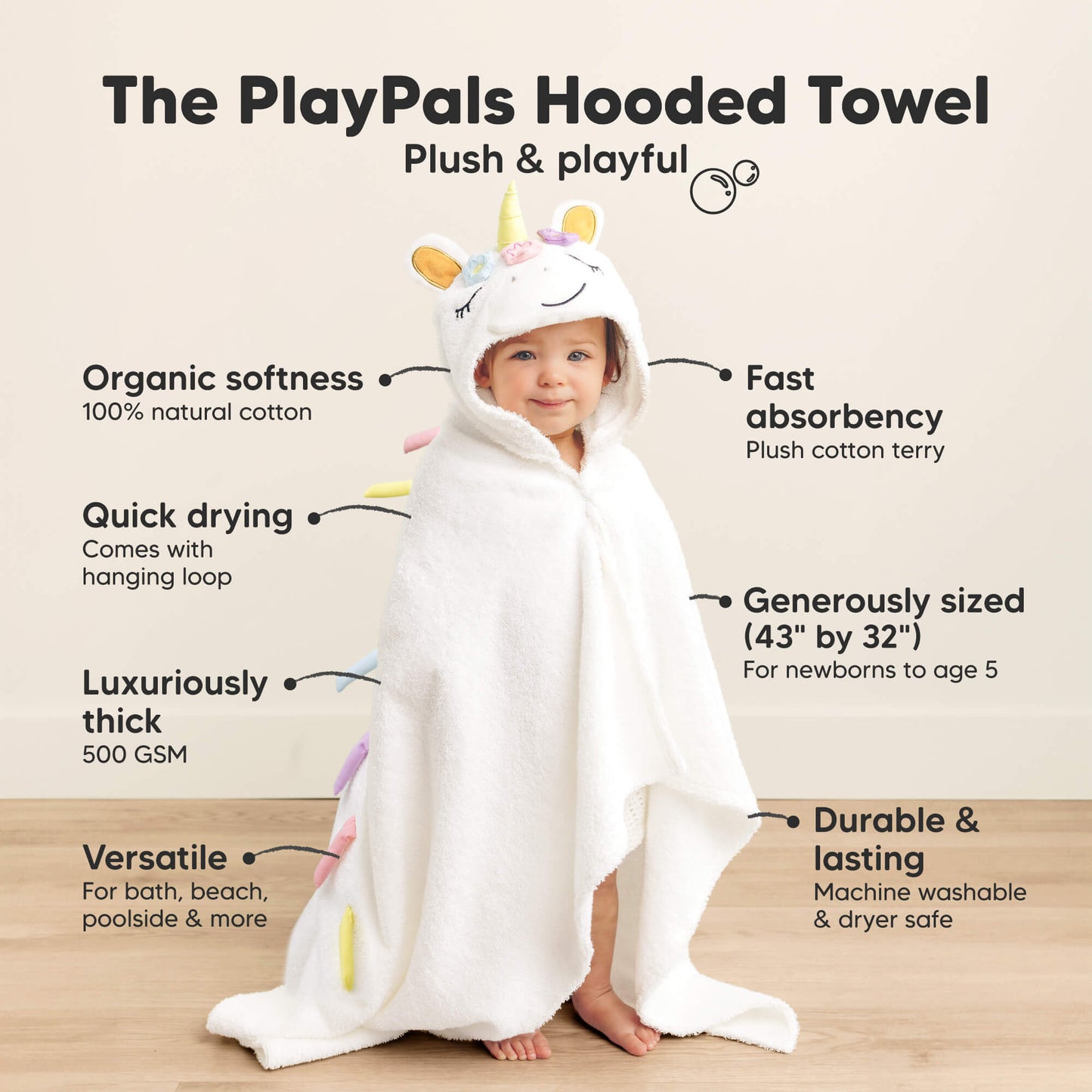 The PlayPals Hooded Towel
Plush & playful

Organic softness
100% natural cotton
Quick drying
Comes with hanging loop
Luxuriously thick
500 GSM
Versatile
For bath, beach, poolside & more
Fast absorbency
Plush cotton terry
Generously sized (43" x 32")
For newborns up to age 5
Durable & lasting
Machine washable & dryer safe
 28066181939386