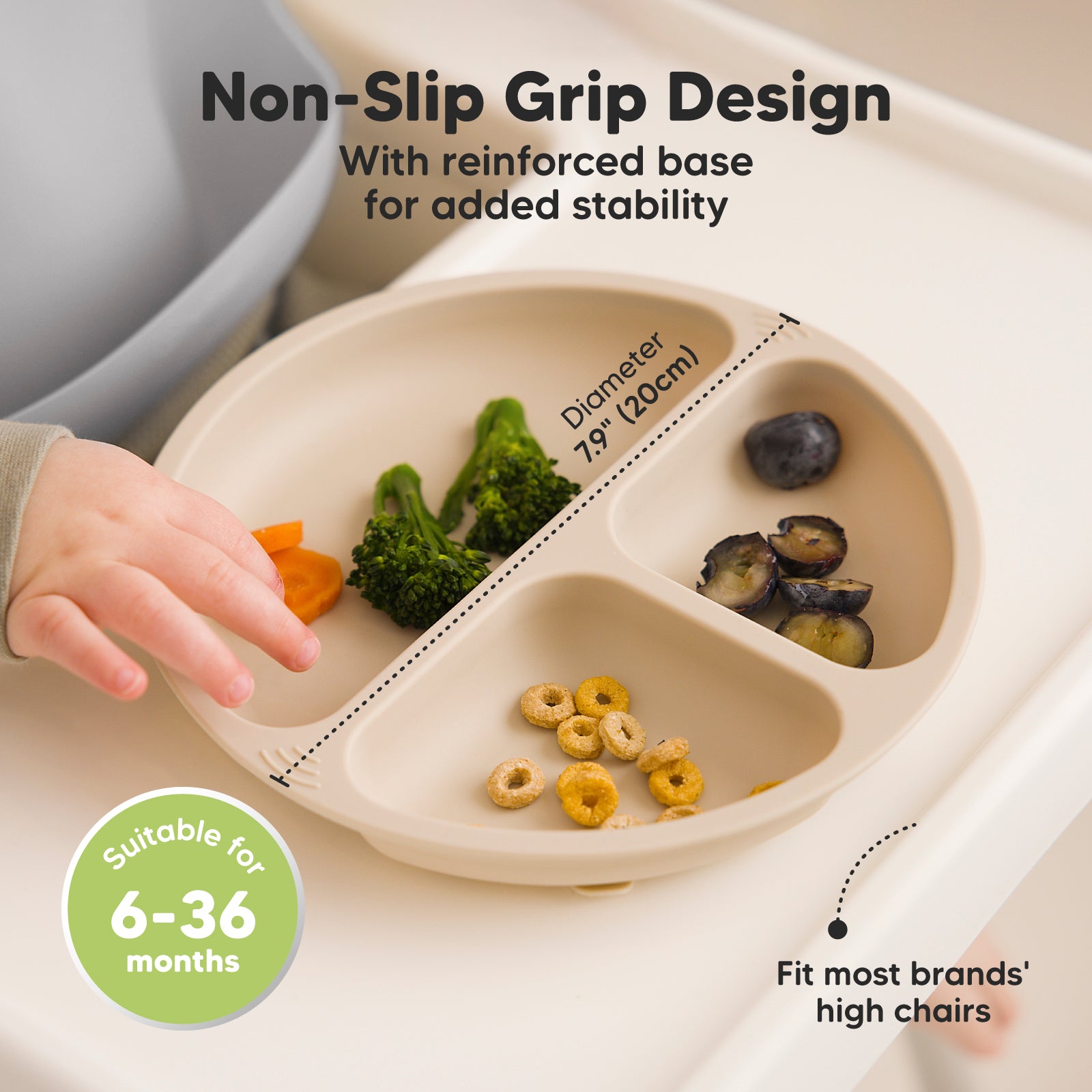 Non-Slip Grip Design with reinforced base for added stability, fits most brands’ high chairs, diameter 7.9 in (20 cm), suitable for 6–36 months.
 26881903755450