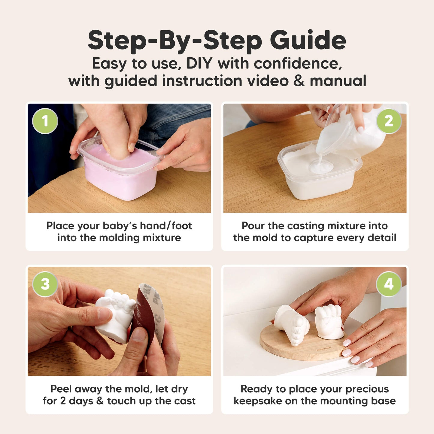 Step-By-Step Guide
Easy to use, DIY with confidence,
with guided instruction video & manual

1. Place your baby’s hand/foot into the molding mixture
2. Pour the casting mixture into the mold to capture every detail
3. Peel away the mold, let dry for 2 days & touch up the cast
4. Ready to place your precious keepsake on the mounting base 30082489581754
