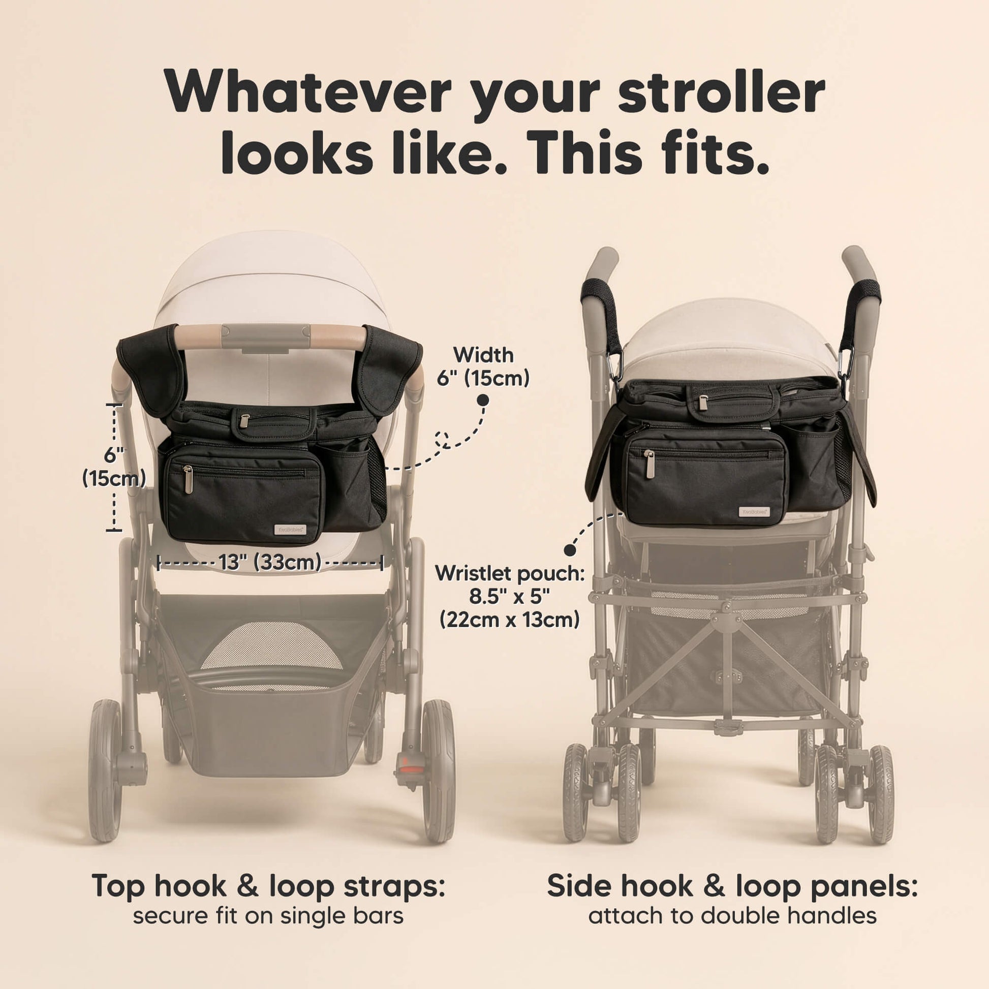 Whatever your stroller looks like. This fits. Width 6" (15cm) x 13" (33cm)
Wristlet pouch:
8.5" x 5" (22cm x 13cm)
Top hook & loop straps: secure fit on single bars, Side hook & loop panels:
attach to double handles 33738767139002